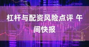 杠杆与配资风险点评 午间快报