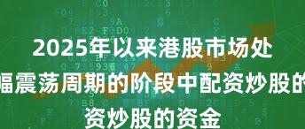 2025年以来港股市场处于宽幅震荡周期的阶段中配资炒股的资金