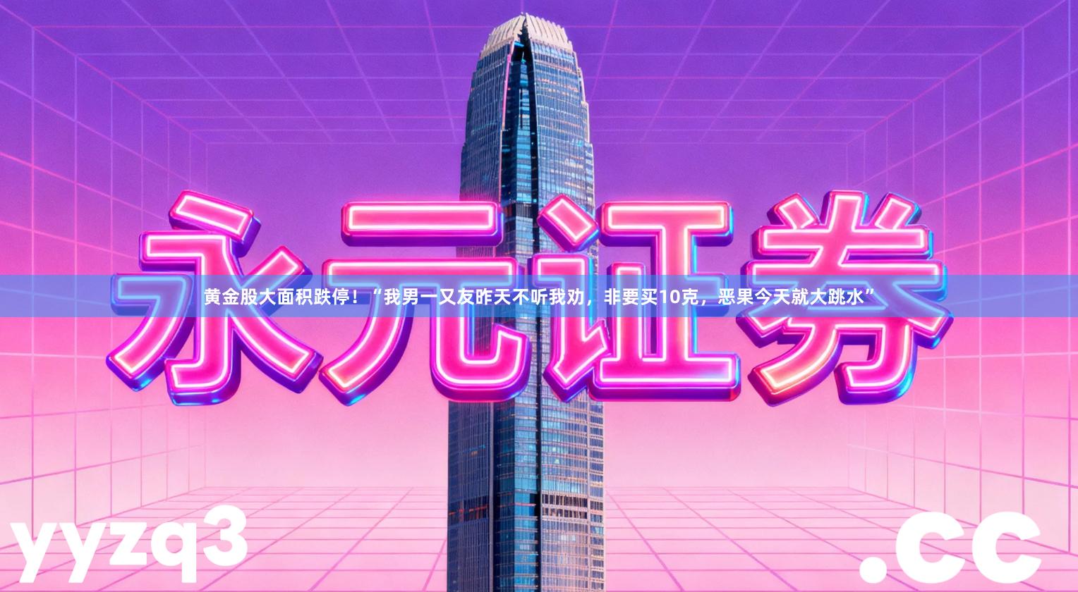 黄金股大面积跌停！“我男一又友昨天不听我劝，非要买10克，恶果今天就大跳水”
